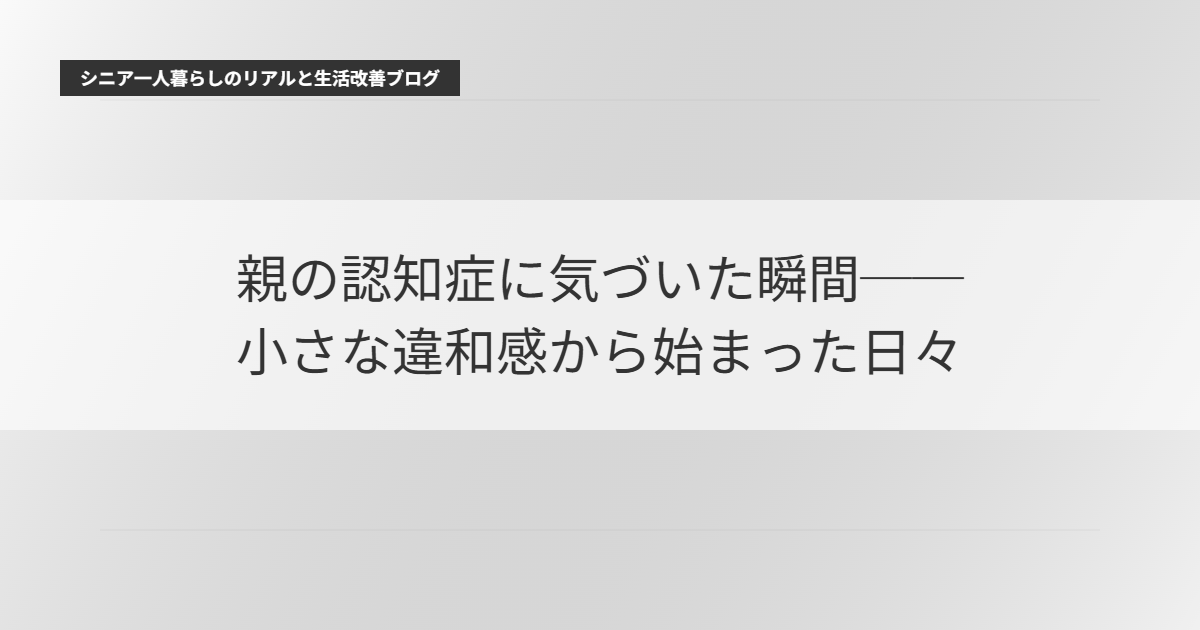 親の認知症に気づいた瞬間と、そこから始まった日々 ──シニア世代の私が経験した「最初の違和感」と向き合い方